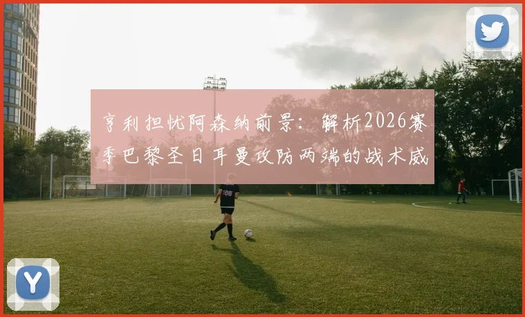 亨利担忧阿森纳前景:解析2026赛季巴黎圣日耳曼攻防两端的战术威胁