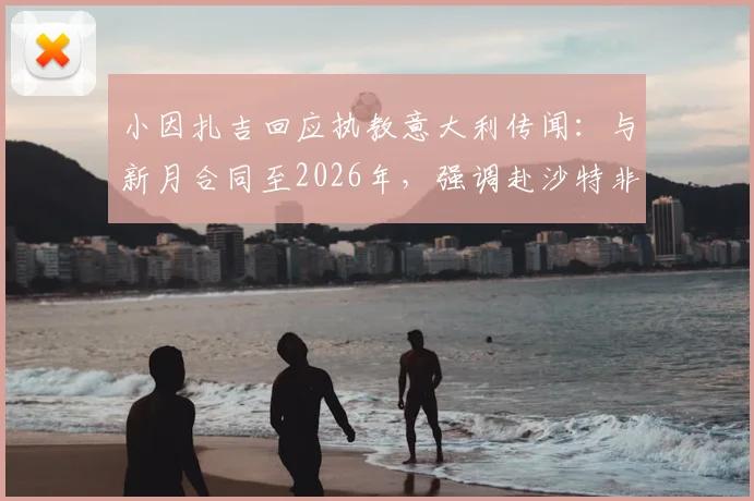 小因扎吉回应执教意大利传闻：与新月合同至2026年，强调赴沙特非为金钱，详解未来规划
