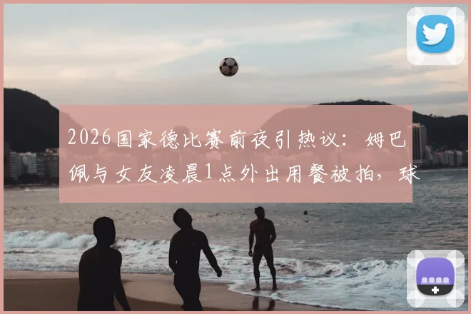 2026国家德比赛前夜引热议:姆巴佩与女友凌晨1点外出用餐被拍,球星作息与场上表现关联引讨论