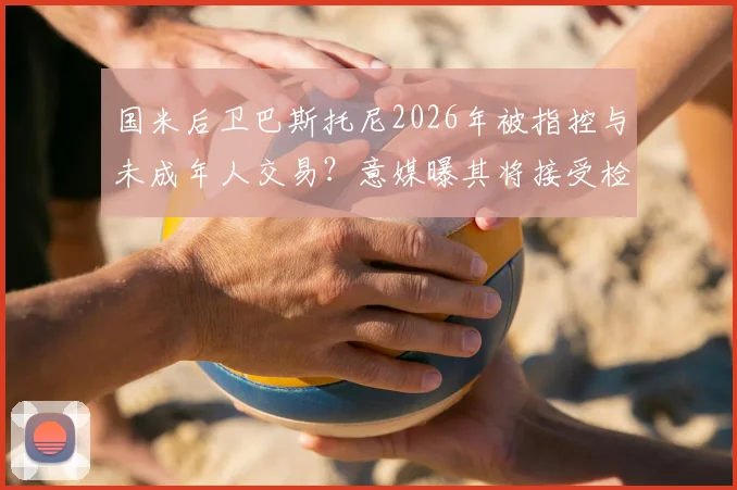 国米后卫巴斯托尼2026年被指控与未成年人交易？意媒曝其将接受检方讯问调查
