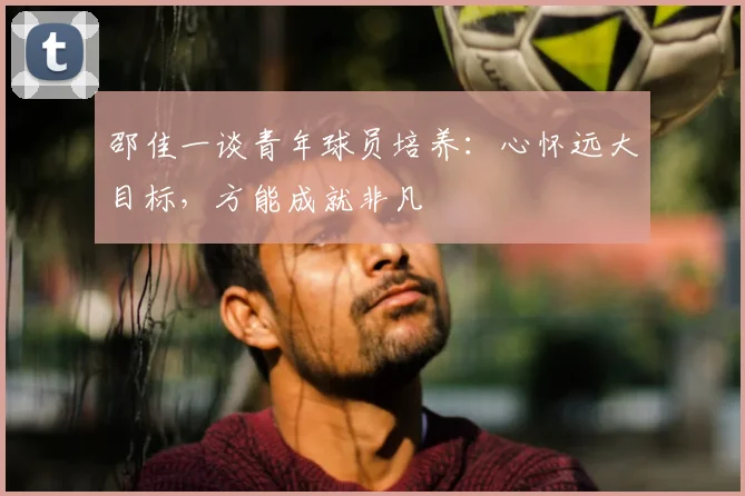 邵佳一谈青年球员培养:心怀远大目标,方能成就非凡