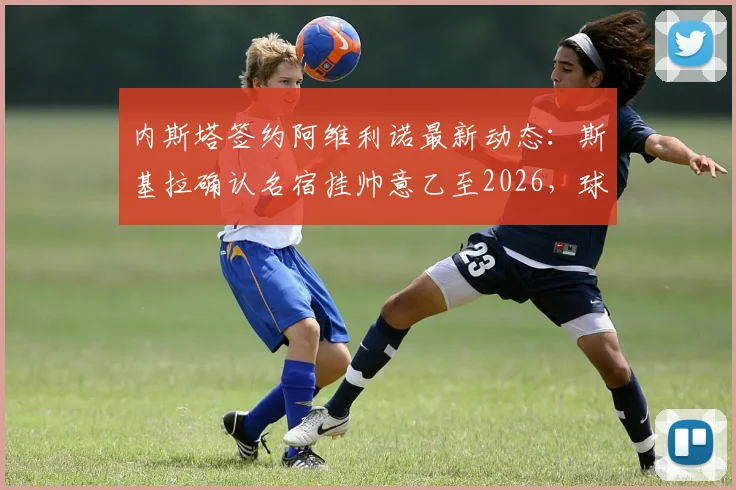 内斯塔签约阿维利诺最新动态:斯基拉确认名宿挂帅意乙至2026,球队复兴计划起航