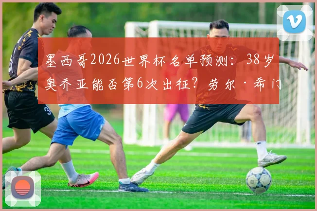 墨西哥2026世界杯名单预测：38岁奥乔亚能否第6次出征？劳尔·希门尼斯状态成关键