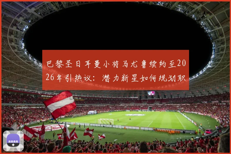 巴黎圣日耳曼小将马尤鲁续约至2026年引热议：潜力新星如何规划职业生涯路径？