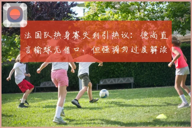 法国队热身赛失利引热议：德尚直言输球无借口，但强调勿过度解读，2026世界杯备战路在何方？