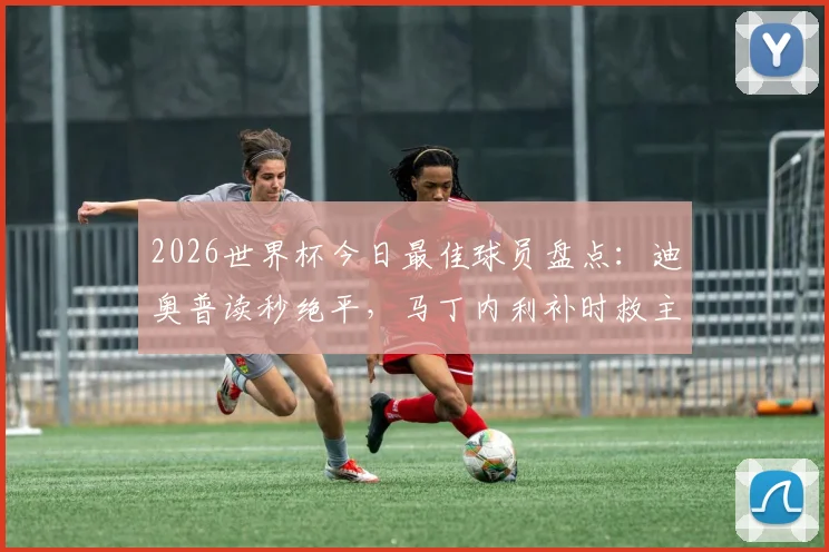 2026世界杯今日最佳球员盘点：迪奥普读秒绝平，马丁内利补时救主，吉尔神扑当选门神