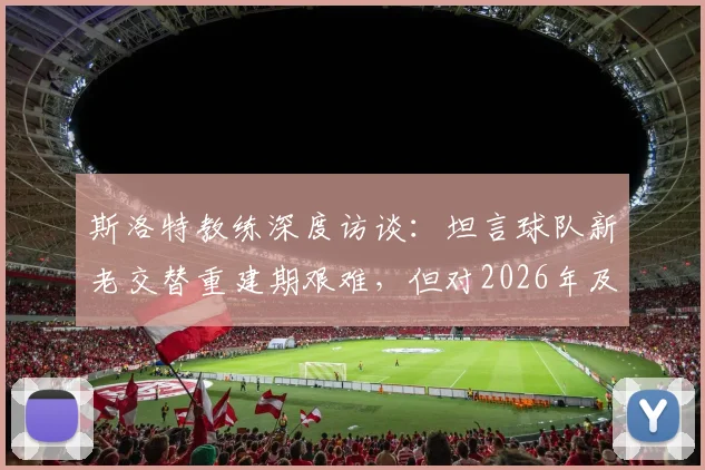 斯洛特教练深度访谈：坦言球队新老交替重建期艰难，但对2026年及未来前景充满信心与规划