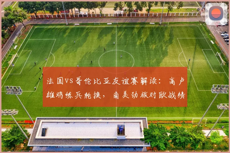 法国vs哥伦比亚友谊赛解读：高卢雄鸡练兵轮换，南美劲旅对欧战绩成看点，附比赛前瞻与2026世界杯备战观察