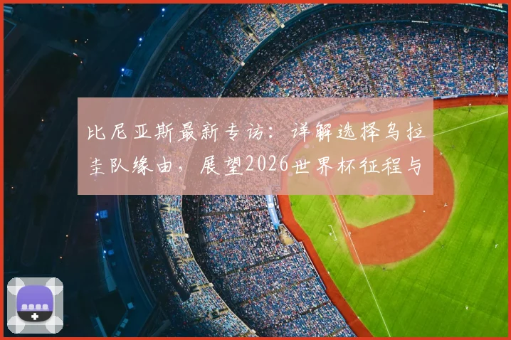 比尼亚斯最新专访：详解选择乌拉圭队缘由，展望2026世界杯征程与佛得角球员境况