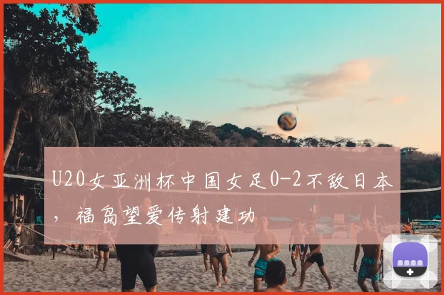 U20女亚洲杯中国女足0-2不敌日本，福岛望爱传射建功