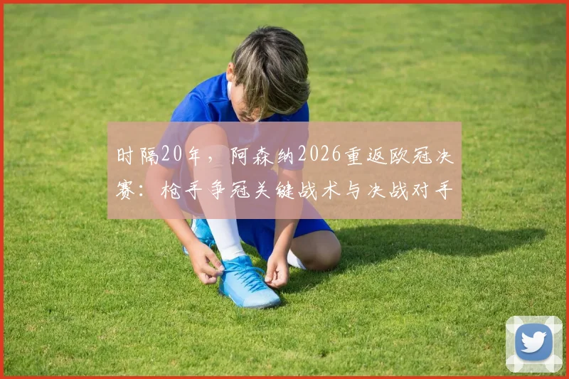时隔20年，阿森纳2026重返欧冠决赛：枪手争冠关键战术与决战对手前瞻分析
