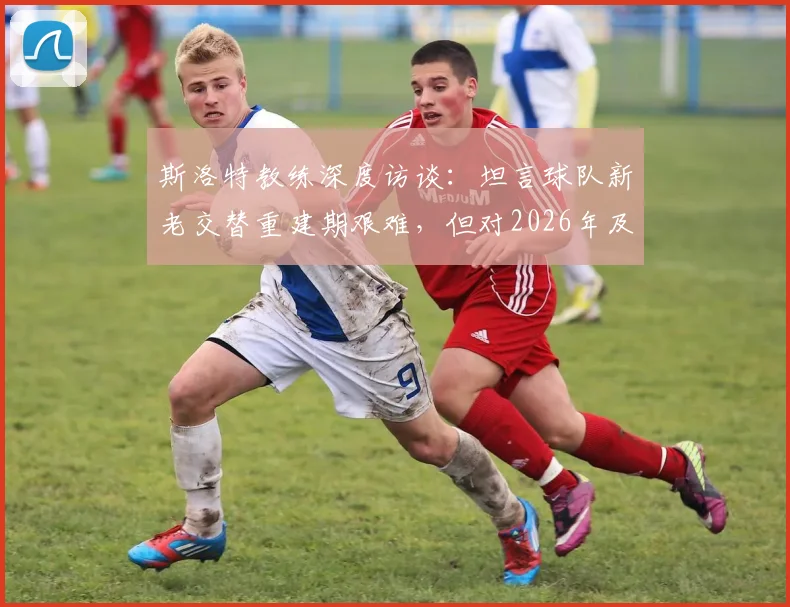 斯洛特教练深度访谈：坦言球队新老交替重建期艰难，但对2026年及未来前景充满信心与规划