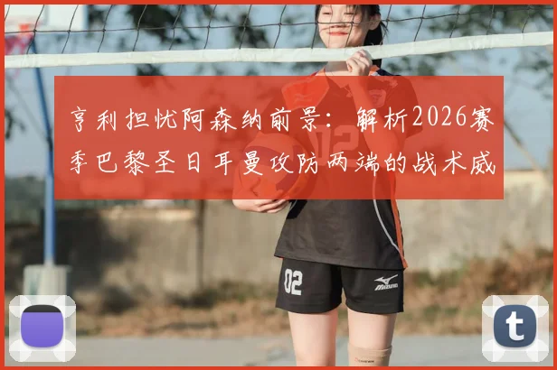 亨利担忧阿森纳前景：解析2026赛季巴黎圣日耳曼攻防两端的战术威胁