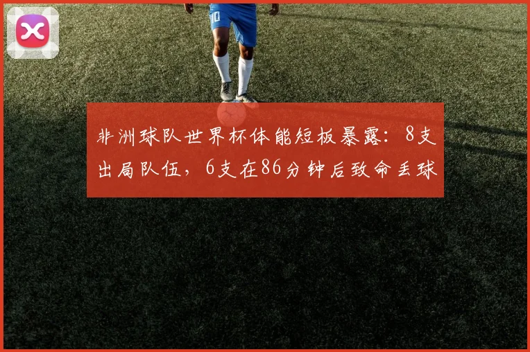 非洲球队世界杯体能短板暴露：8支出局队伍，6支在86分钟后致命丢球，2026赛程考验更严峻
