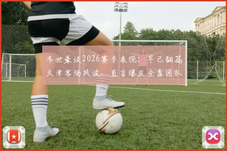 韦世豪谈2026赛季表现：早已翻篇天津客场风波，直言爆发全靠团队化学反应