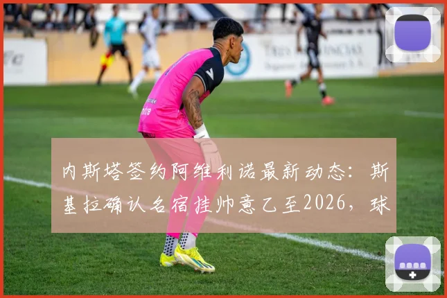 内斯塔签约阿维利诺最新动态：斯基拉确认名宿挂帅意乙至2026，球队复兴计划起航