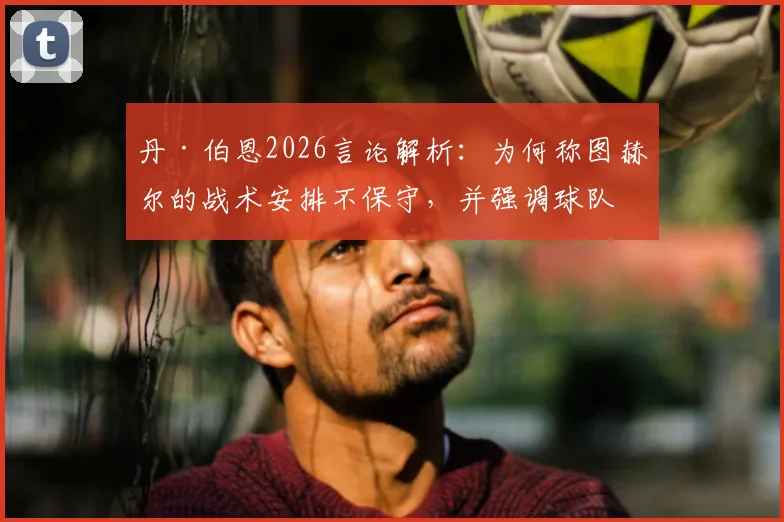 丹·伯恩2026言论解析:为何称图赫尔的战术安排不保守,并强调球队踢法一贯如此?