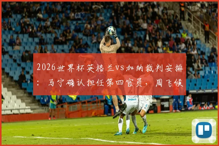 2026世界杯英格兰vs加纳裁判安排:马宁确认担任第四官员,周飞候补助理裁判职责与履历详解