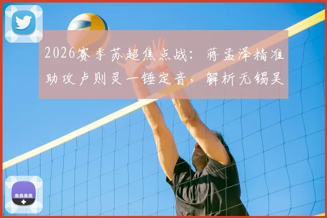 2026赛季苏超焦点战:蒋孟泽精准助攻卢则灵一锤定音,解析无锡吴钩客场1-0力克徐州队的关键细节与赛季影响