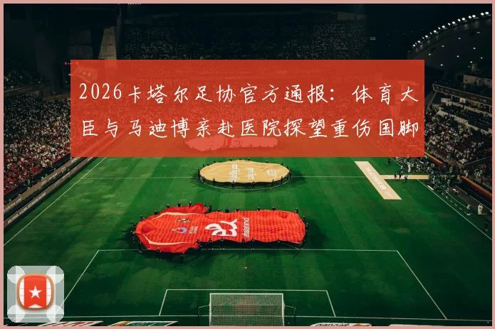 2026卡塔尔足协官方通报:体育大臣与马迪博亲赴医院探望重伤国脚科内,伤情与慰问详情披露