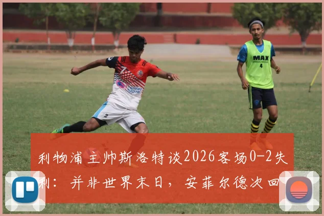 利物浦主帅斯洛特谈2026客场0-2失利：并非世界末日，安菲尔德次回合翻盘希望犹存