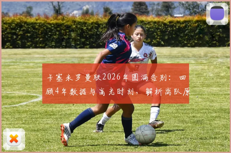 卡塞米罗曼联2026年圆满告别:回顾4年数据与高光时刻,解析离队原因及冠军荣誉全记录