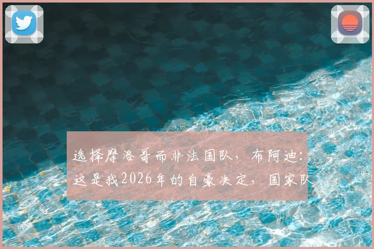 选择摩洛哥而非法国队,布阿迪:这是我2026年的自豪决定,国家队归属感探讨