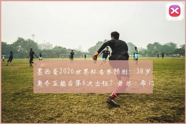 墨西哥2026世界杯名单预测：38岁奥乔亚能否第6次出征？劳尔·希门尼斯状态成关键