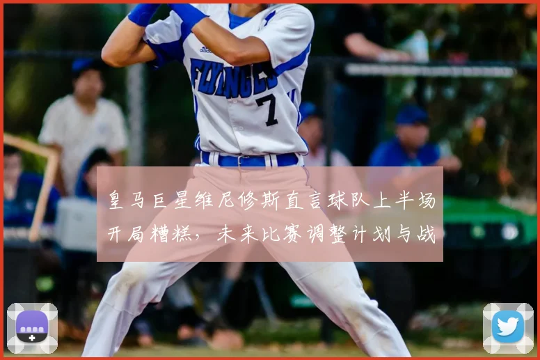 皇马巨星维尼修斯直言球队上半场开局糟糕，未来比赛调整计划与战术反思全解析