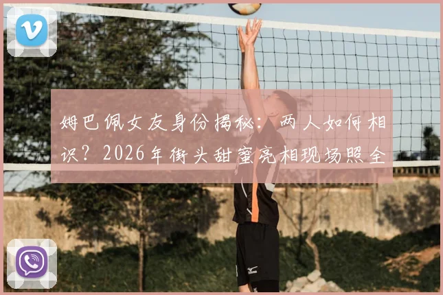 姆巴佩女友身份揭秘:两人如何相识?2026年街头甜蜜亮相现场照全解析