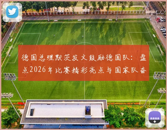 德国总理默茨发文鼓励德国队：盘点2026年比赛精彩亮点与国家队奋斗精神，获总理肯定