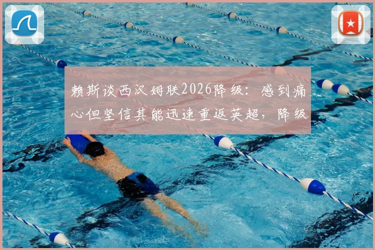 赖斯谈西汉姆联2026降级：感到痛心但坚信其能迅速重返英超，降级影响与未来展望分析