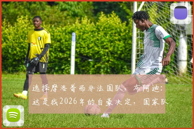 选择摩洛哥而非法国队，布阿迪：这是我2026年的自豪决定，国家队归属感探讨