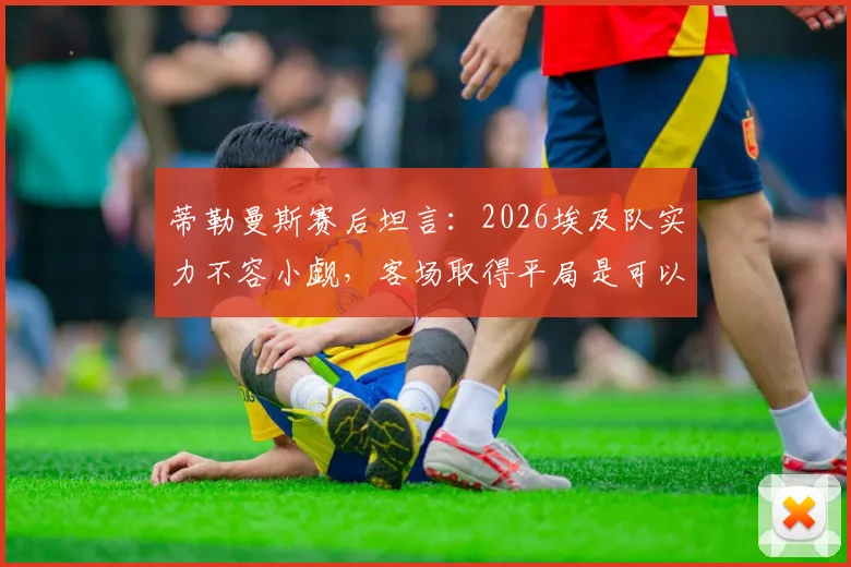 蒂勒曼斯赛后坦言：2026埃及队实力不容小觑，客场取得平局是可以接受的结果