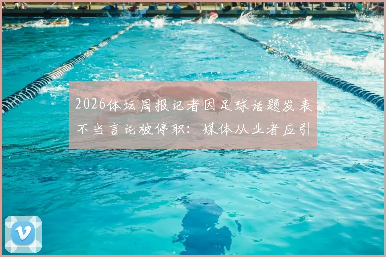 2026体坛周报记者因足球话题发表不当言论被停职：媒体从业者应引以为戒