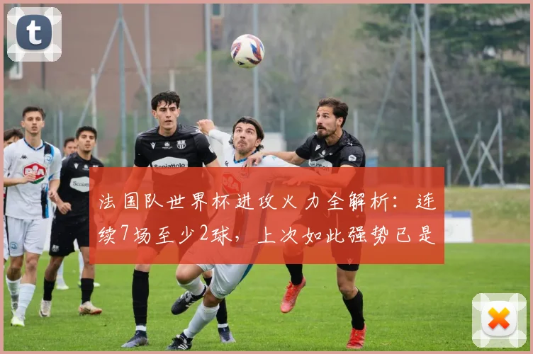 法国队世界杯进攻火力全解析：连续7场至少2球，上次如此强势已是50年前，2026能否延续？