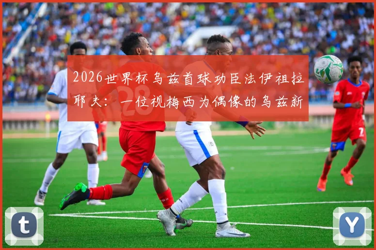 2026世界杯乌兹首球功臣法伊祖拉耶夫:一位视梅西为偶像的乌兹新星技术特点全解析