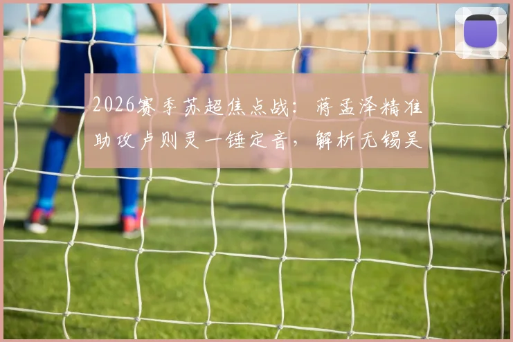 2026赛季苏超焦点战：蒋孟泽精准助攻卢则灵一锤定音，解析无锡吴钩客场1-0力克徐州队的关键细节与赛季影响