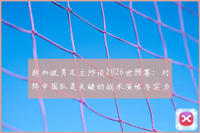 新加坡男足主帅谈2026世预赛：对阵中国队是关键的战术演练与实力试金石，详解球队备战目标与挑战