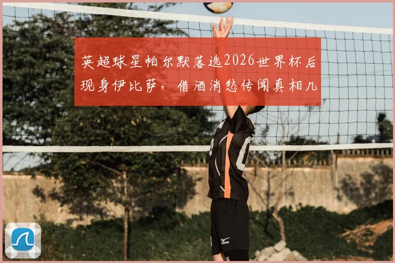 英超球星帕尔默落选2026世界杯后现身伊比萨,借酒消愁传闻真相几何