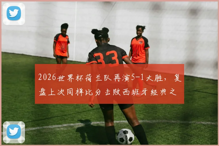 2026世界杯荷兰队再演5-1大胜，复盘上次同样比分击败西班牙经典之战，附球队现状深度解读