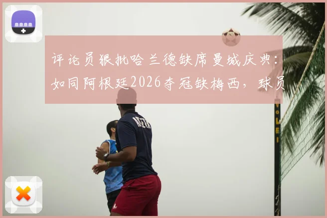 评论员狠批哈兰德缺席曼城庆典：如同阿根廷2026夺冠缺梅西，球员职责与商业活动的矛盾解析