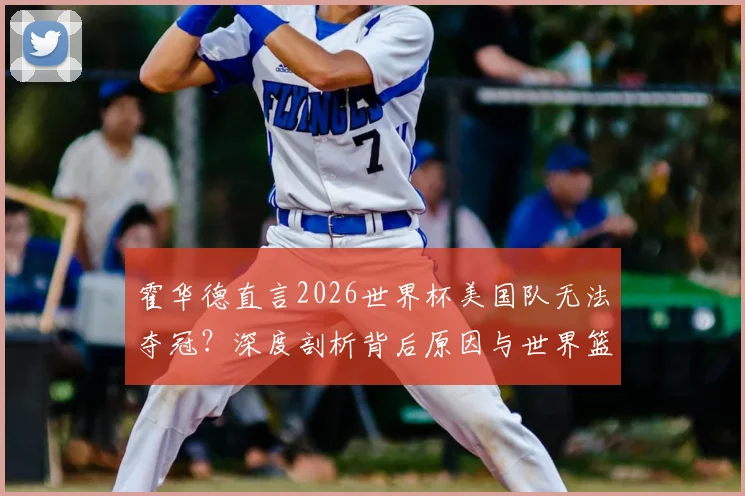 霍华德直言2026世界杯美国队无法夺冠?深度剖析背后原因与世界篮球格局巨变