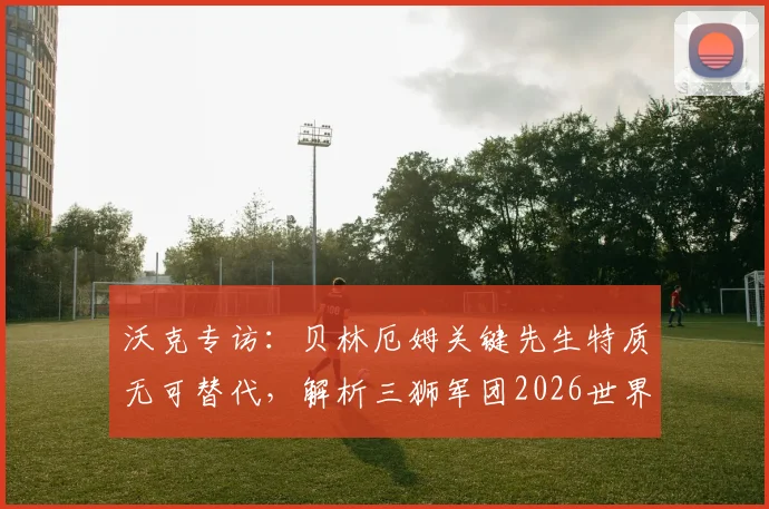 沃克专访:贝林厄姆关键先生特质无可替代,解析三狮军团2026世界杯争冠前景与阵容核心