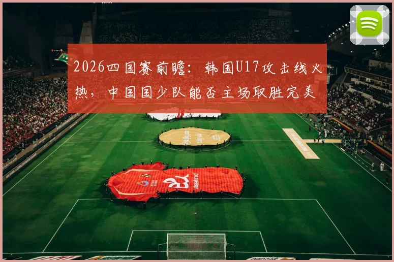2026四国赛前瞻:韩国U17攻击线火热,中国国少队能否主场取胜完美收官?