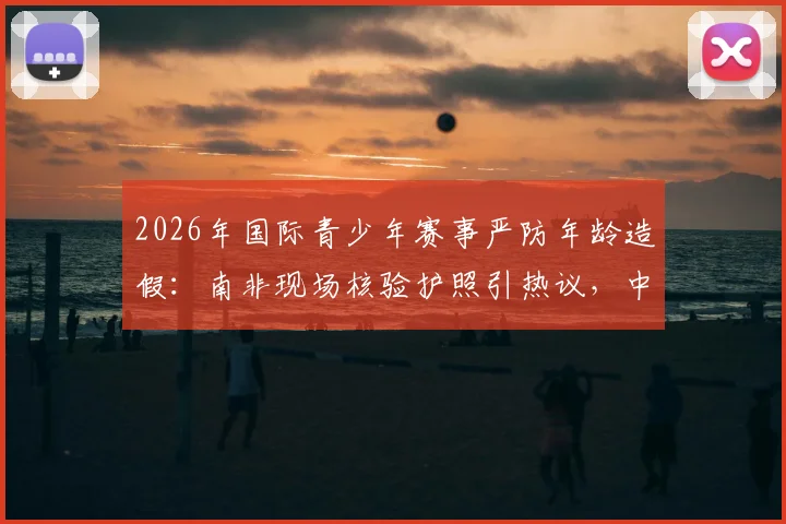 2026年国际青少年赛事严防年龄造假:南非现场核验护照引热议,中国青训如何借鉴?
