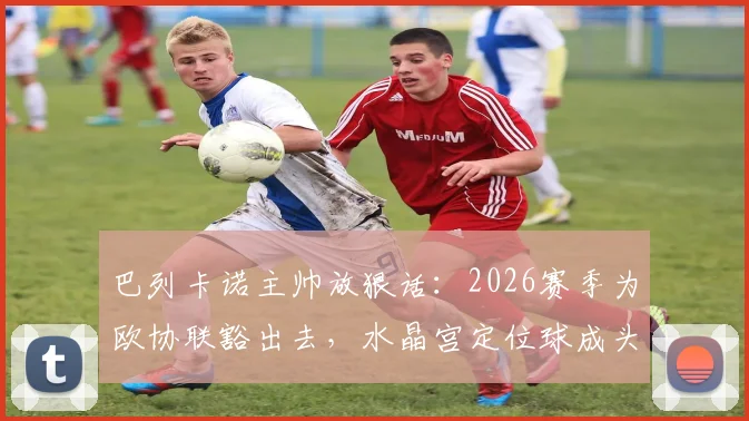 巴列卡诺主帅放狠话:2026赛季为欧协联豁出去,水晶宫定位球成头号难题,比赛前瞻深度解析