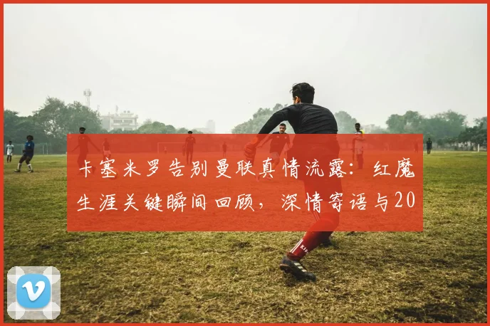 卡塞米罗告别曼联真情流露：红魔生涯关键瞬间回顾，深情寄语与2026年未来动态前瞻