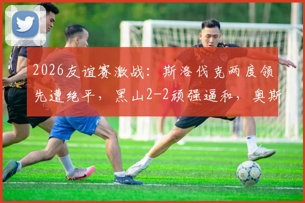 2026友谊赛激战:斯洛伐克两度领先遭绝平,黑山2-2顽强逼和,奥斯马吉梅开二度