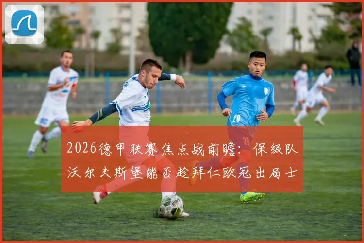 2026德甲联赛焦点战前瞻：保级队沃尔夫斯堡能否趁拜仁欧冠出局士气低落抢分？附双方历史战绩解析